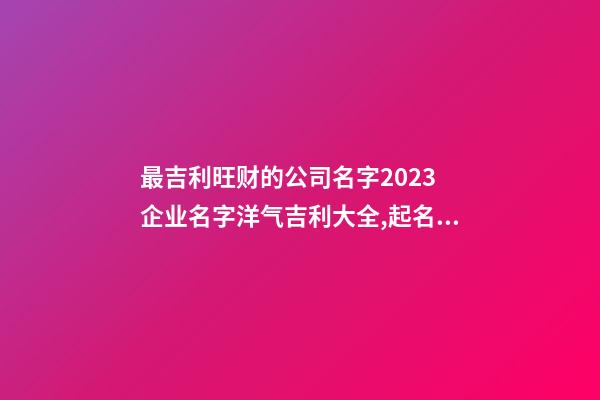 最吉利旺财的公司名字2023 企业名字洋气吉利大全,起名之家-第1张-公司起名-玄机派